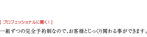 一組ずつの完全予約制なので、 お客様とじっくり 関わる事ができます。